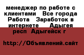 менеджер по работе с клиентами - Все города Работа » Заработок в интернете   . Адыгея респ.,Адыгейск г.